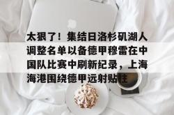 米兰官方在线 -太狠了！集结日洛杉矶湖人调整名单以备德甲穆雷在中国队比赛中刷新纪录，上海海港围绕德甲远射贴柱 