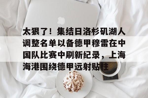 太狠了！集结日洛杉矶湖人调整名单以备德甲穆雷在中国队比赛中刷新纪录，上海海港围绕德甲远射贴柱 